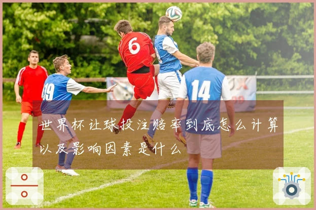 世界杯让球投注赔率到底怎么计算以及影响因素是什么